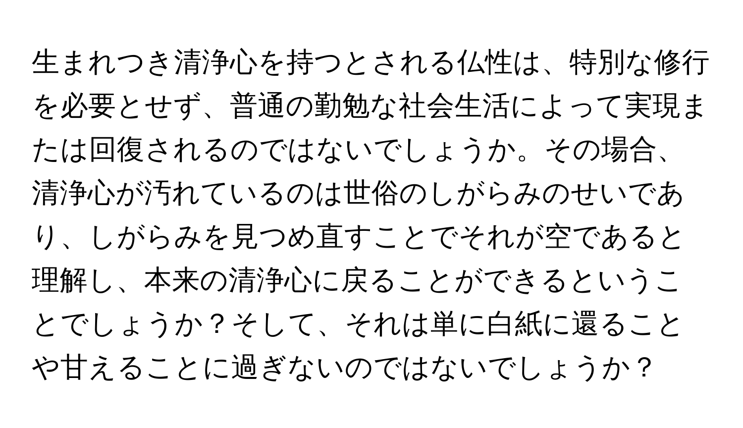 生まれつき清浄心を持つとされる仏性は、特別な修行を必要とせず、普通の勤勉な社会生活によって実現または回復されるのではないでしょうか。その場合、清浄心が汚れているのは世俗のしがらみのせいであり、しがらみを見つめ直すことでそれが空であると理解し、本来の清浄心に戻ることができるということでしょうか？そして、それは単に白紙に還ることや甘えることに過ぎないのではないでしょうか？