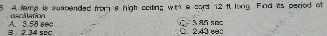 A lamp is suspended from a high ceiling with a cord 12 ft long. Find its period of
oscillation
A. 3.58 sec C 3.85 sec
B. 2.34 sec D. 2.43 sec