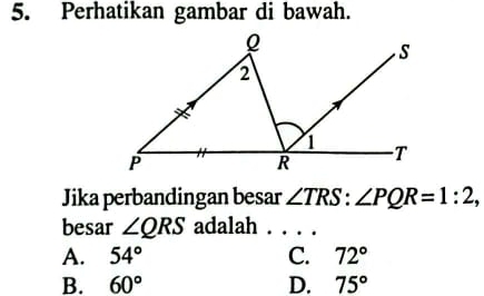 Perhatikan gambar di bawah.
Jika perbandingan besar ∠ TRS : ∠ PQR=1:2, 
besar ∠ QRS adalah
A. 54° C. 72°
B. 60° D. 75°