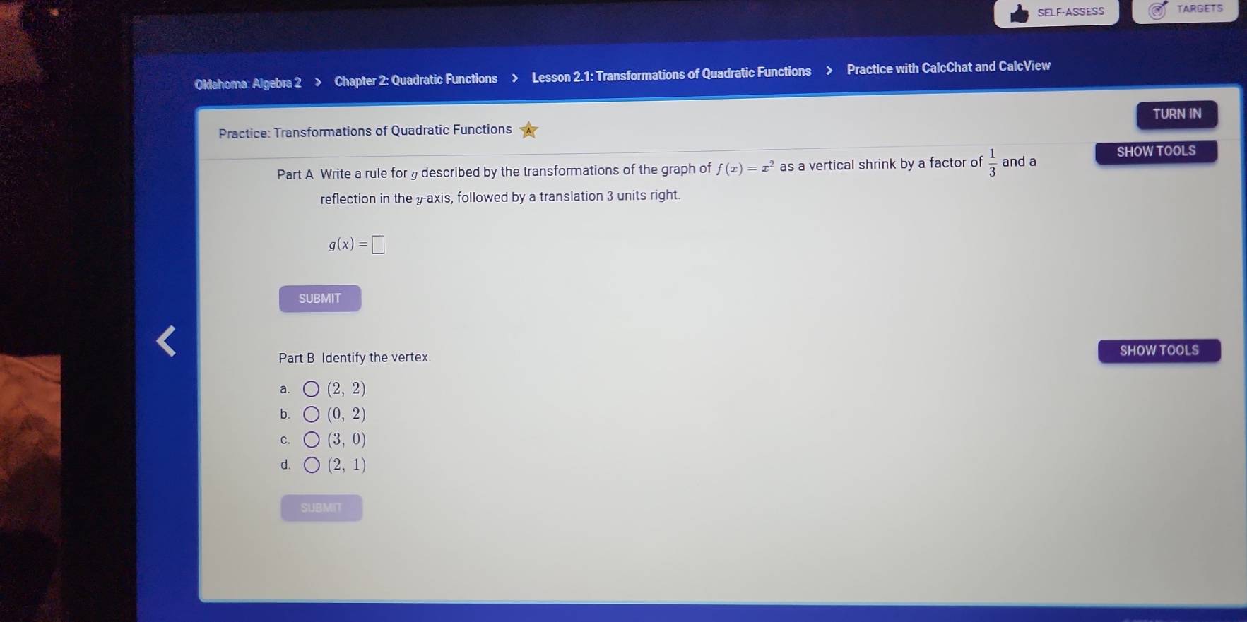 SELF-ASSESS TARGETS
Oklahoma: Algebra 2 > Chapter 2: Quadratic Functions Lesson 2.1: Transformations of Quadratic Functions Practice with CalcChat and CalcView
TURN IN
Practice: Transformations of Quadratic Functions
SHOW TOOLS
Part A Write a rule for g described by the transformations of the graph of f(x)=x^2 as a vertical shrink by a factor of  1/3  and a
reflection in the yaxis, followed by a translation 3 units right.
g(x)=□
SUBMIT
Part B Identify the vertex. SHOW TOOLS
a. (2,2)
b. (0,2)
C. (3,0)
d. (2,1)
SUBMIT