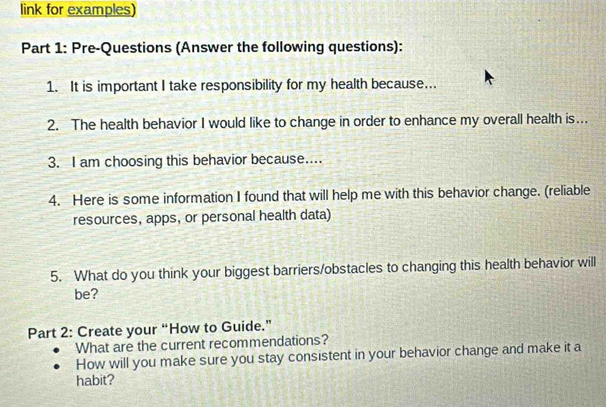 link for examples) 
Part 1: Pre-Questions (Answer the following questions): 
1. It is important I take responsibility for my health because.. 
2. The health behavior I would like to change in order to enhance my overall health is. 
3. I am choosing this behavior because.... 
4. Here is some information I found that will help me with this behavior change. (reliable 
resources, apps, or personal health data) 
5. What do you think your biggest barriers/obstacles to changing this health behavior will 
be? 
Part 2: Create your “How to Guide.” 
What are the current recommendations? 
How will you make sure you stay consistent in your behavior change and make it a 
habit?