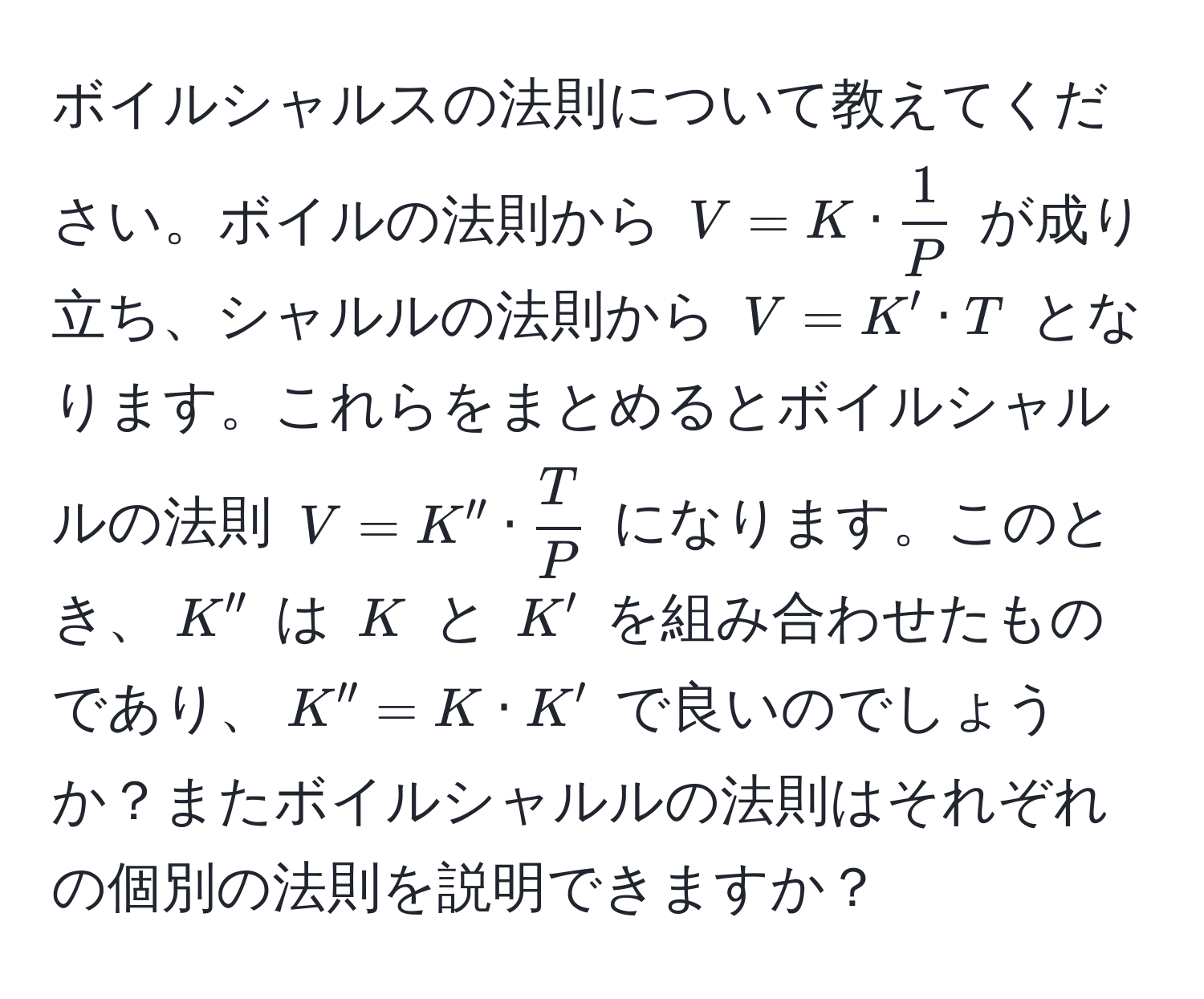 ボイルシャルスの法則について教えてください。ボイルの法則から $V = K ·  1/P $ が成り立ち、シャルルの法則から $V = K' · T$ となります。これらをまとめるとボイルシャルルの法則 $V = K'' ·  T/P $ になります。このとき、$K''$ は $K$ と $K'$ を組み合わせたものであり、$K'' = K · K'$ で良いのでしょうか？またボイルシャルルの法則はそれぞれの個別の法則を説明できますか？