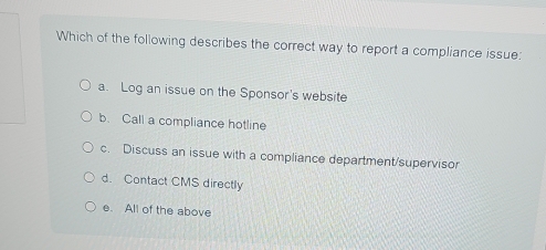 Which of the following describes the correct way to report a compliance issue:
a. Log an issue on the Sponsor's website
b. Call a compliance hotline
c. Discuss an issue with a compliance department/supervisor
d. Contact CMS directly
e. All of the above