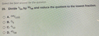 Select the best answer for the question.
20. Divide^(7/_24) by 35/48 and reduce the quotient to the lowest fraction.
A. 245/1152
B. ²/s
C. ª/10
D. 4²/48