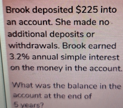 Brook deposited $225 into 
an account. She made no 
additional deposits or 
withdrawals. Brook earned
3.2% annual simple interest 
on the money in the account. 
What was the balance in the 
account at the end of
5 years?