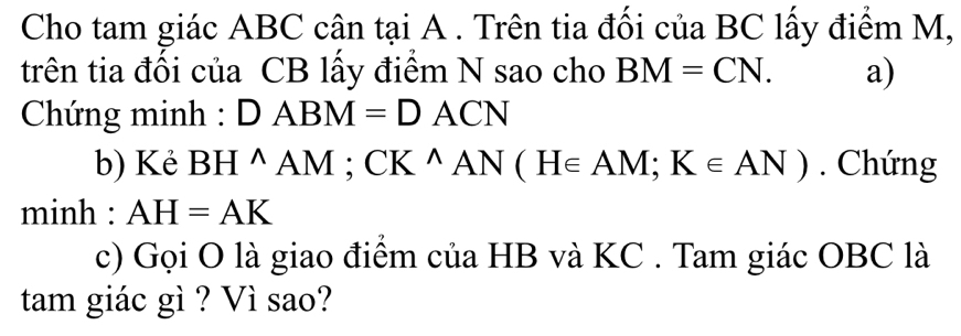 Cho tam giác ABC cân tại A. Trên tia đối của BC lấy điểm M, 
trên tia đối của CB lấy điểm N sao cho BM=CN. a) 
Chứng minh : DABM=DACN
b) Kẻ BH^(wedge)AM; CK^(wedge)AN(H∈ AM; K∈ AN). Chứng 
minh : AH=AK
c) Gọi O là giao điểm của HB và KC. Tam giác OBC là 
tam giác gì ? Vì sao?