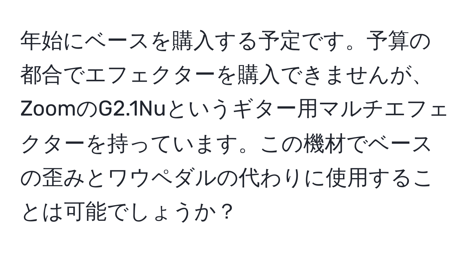 年始にベースを購入する予定です。予算の都合でエフェクターを購入できませんが、ZoomのG2.1Nuというギター用マルチエフェクターを持っています。この機材でベースの歪みとワウペダルの代わりに使用することは可能でしょうか？