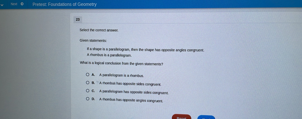 Next Pretest: Foundations of Geometry
23
Select the correct answer.
Given statements:
If a shape is a parallelogram, then the shape has opposite angles congruent.
A rhombus is a parallelogram.
What is a logical conclusion from the given statements?
A. A parallelogram is a rhombus.
B. A rhombus has opposite sides congruent
C. A parallelogram has opposite sides congruent.
D. A rhombus has opposite angles congruent.
Resot