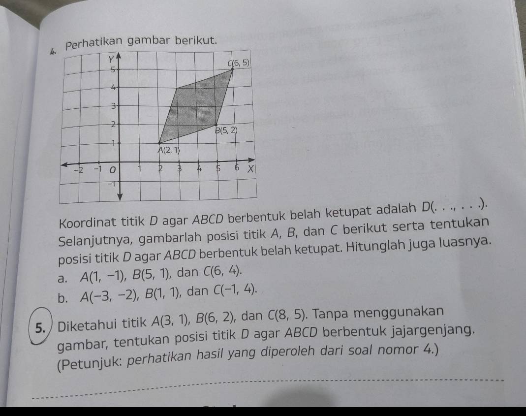 Perhatikan gambar berikut.
Koordinat titik D agar ABCD berbentuk belah ketupat adalah D(. . ., . . .).
Selanjutnya, gambarlah posisi titik A, B, dan C berikut serta tentukan
posisi titik D agar ABCD berbentuk belah ketupat. Hitunglah juga luasnya.
a. A(1,-1),B(5,1) , dan C(6,4).
b. A(-3,-2),B(1,1) , dan C(-1,4).
5.  Diketahui titik A(3,1),B(6,2) , dan C(8,5). Tanpa menggunakan
gambar, tentukan posisi titik D agar ABCD berbentuk jajargenjang.
(Petunjuk: perhatikan hasil yang diperoleh dari soal nomor 4.)