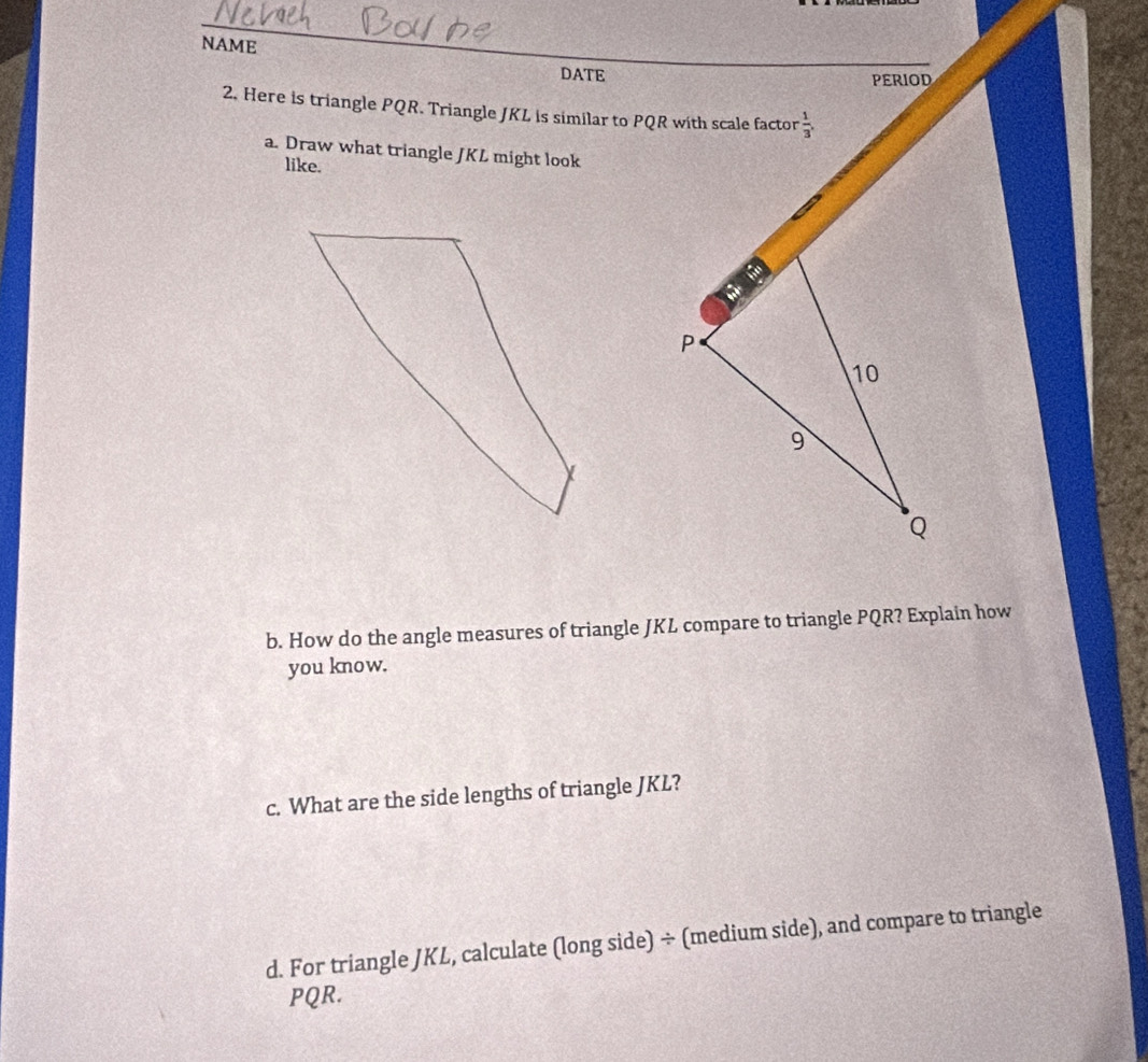 NAME 
DATE PERIOD 
2. Here is triangle PQR. Triangle JKL is similar to PQR with scale factor  1/3 , 
a. Draw what triangle JKL might look 
like.

P
10
9
Q
b. How do the angle measures of triangle JKL compare to triangle PQR? Explain how 
you know. 
c. What are the side lengths of triangle JKL? 
d. For triangle JKL, calculate (long side) ÷ (medium side), and compare to triangle
PQR.