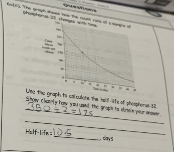 Questions 
6c(ii). The graph shows how the count 
phosphorus- 32 ch 
Coun 
tc 
counts mina 
Use the graph to calculate the half-life of phosphorus- 32. 
_Show clearly how you used the graph to obtain your answer. 
_ 
=Half-life= _ days