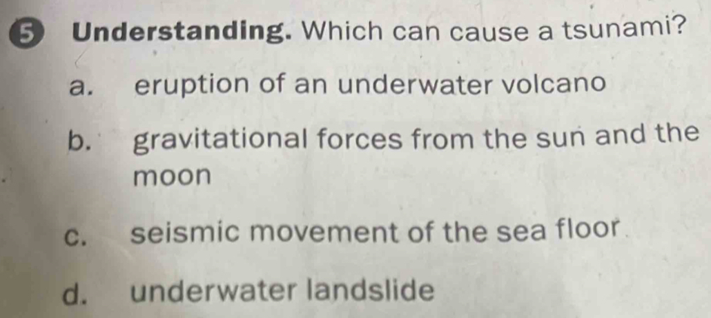 Understanding. Which can cause a tsunami?
a. eruption of an underwater volcano
b. gravitational forces from the sun and the
moon
c. seismic movement of the sea floor.
d. underwater landslide