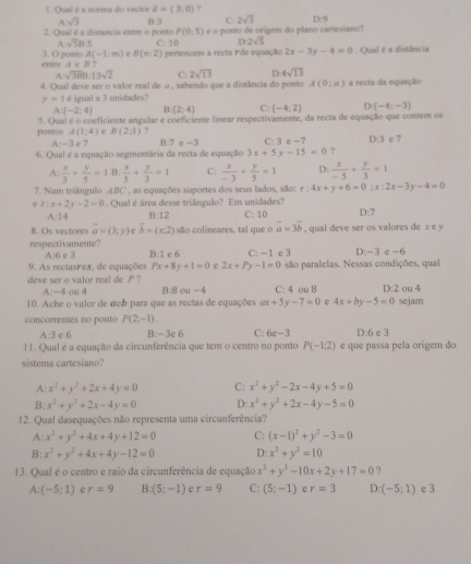 Qual é a norma do vectre A=(3,0) ?
A=sqrt(3)
C: 2sqrt(3) D:9
2. Qual é a distancia entre o ponto B:3 e o ponto de oripem do plano cartesiano?
P(0,5)
A=sqrt(5)B C: 10 32sqrt(5)
3. O ponto A(-1:m) B(n:2) pertencem a recta rde equação 2x-3y-4=0. Qual é a distência
entre A∈ B
sqrt(38)8.13sqrt(2) C: 2sqrt(13) D: 4sqrt(13)
4. Qual deve ser o valor real de a , sabendo que a distância do ponto A(0;a) a recta da equação
y=1 é ipual a 3 unidades?
A (-2:4) B (2,4) C: (-4:2endpmatrix D. (-4,-3)
5. Qual é o conficiente angular e conficiente linear respectivamente, da recta de equação que comem os
pontos A(1;4) e B(2;1) D:3 e 7
A:-3 e 7 B:7 c =3 C: 3 e −7
6. Qual é a equação segmentária da recta de equação 3x+5y-15=0 ?
A:  x/3 + y/5 =1 B  x/5 + y/3 =1 C:  x/-3 + y/5 =1 D:  x/-5 + y/3 =1
7. Num triángulo ABC , as equações suportes dos seus lados, são: r:4x+y+6=0;s:2x-3y-4=0
e x:x+2y-2=0 Qual é área desse triângulo? Em unidades? D:7
A:14 B:12 C: 10
8. Os vectores vector a=(3;y) vector b=(x,2) são colineares, tal que o vector a=3vector b , qual deve ser os valores de x e y
respectivamente A:6 e 3 B:1
9. As rectasres, de equações Px+8y+1=0 c 6 C: -1 e 3 D:-3 e -6
e 2x+Py-1=0 são paralelas. Nessas condições, qual
deve ser o valor real de P? C: 4 ou 8 D:2 ou 4
A:-4 ou 4 B:8ou-4
10. Ache o valor de αcb para que as rectas de equações ax+5y-7=0 e 4x+by-5=0 sejam
concorrentes no  onto P(2;-1).
A:3 c 6 B:-3c 6 C: 6c-3 D:6 e 3
II. Qual é a equação da circunferência que tem o centro no ponto P(-1:2) e que passa pela origem do
sistema cartesiano?
A: x^2+y^2+2x+4y=0 C: x^2+y^2-2x-4y+5=0
B: x^2+y^2+2x-4y=0 D: x^2+y^2+2x-4y-5=0
12. Qual dasequações não representa uma circunferência?
A: x^2+y^2+4x+4y+12=0 C: (x-1)^2+y^2-3=0
B: x^2+y^2+4x+4y-12=0 D: x^2+y^2=10
13. Qual é o centro e raio da circunferência de equação x^2+y^2-10x+2y+17=0
A:(-5;1) r=9 B: (5;-1) e r=9 C: (5;-1) r=3 D: (-5;1) e 3