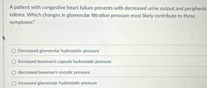 A patient with congestive heart failure presents with decreased urine output and peripheral
edema. Which changes in glomerular fltration pressure most likely contribute to these
symptoms?
Decreased glomerular hydrostatic pressure
Increased bowman's capsule hydrostatic pressure
decreased bowman's oncotic pressure
increased glomerular hydrostatic pressure