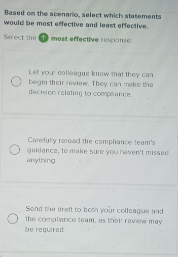 Based on the scenario, select which statements
would be most effective and least effective.
Select the most effective response:
Let your colleague know that they can
begin their review. They can make the
decision relating to compliance.
Carefully reread the compliance team's
guidance, to make sure you haven't missed
anything.
Send the draft to both your colleague and
the compliance team, as their review may
be required.