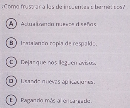 ¿Como frustrar a los delincuentes cibernéticos?
A  Actualizando nuevos diseños.
B  Instalando copia de respaldo.
C) Dejar que nos lleguen avisos.
D Usando nuevas aplicaciones.
E  Pagando más al encargado.