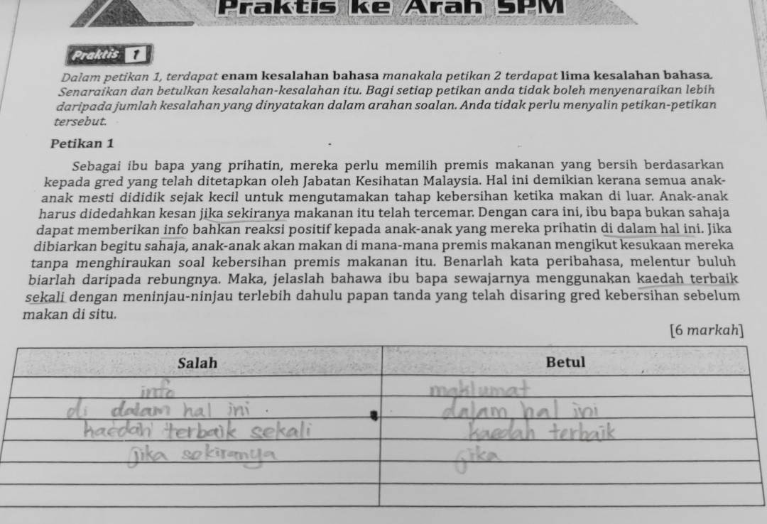 Praktis ke Arah 5PM
Praktis 
Dalam petikan 1, terdapat enam kesalahan bahasa manakala petikan 2 terdapat lima kesalahan bahasa. 
Senaraikan dan betulkan kesalahan-kesalahan itu. Bagi setiap petikan anda tidak boleh menyenaraikan lebih 
daripada jumlah kesalahan yang dinyatakan dalam arahan soalan. Anda tidak perlu menyalin petikan-petikan 
tersebut. 
Petikan 1
Sebagai ibu bapa yang prihatin, mereka perlu memilih premis makanan yang bersih berdasarkan 
kepada gred yang telah ditetapkan oleh Jabatan Kesihatan Malaysia. Hal ini demikian kerana semua anak- 
anak mesti dididik sejak kecil untuk mengutamakan tahap kebersihan ketika makan di luar. Anak-anak 
harus didedahkan kesan jika sekiranya makanan itu telah tercemar. Dengan cara ini, ibu bapa bukan sahaja 
dapat memberikan info bahkan reaksi positif kepada anak-anak yang mereka prihatin di dalam hal ini. Jika 
dibiarkan begitu sahaja, anak-anak akan makan di mana-mana premis makanan mengikut kesukaan mereka 
tanpa menghiraukan soal kebersihan premis makanan itu. Benarlah kata peribahasa, melentur buluh 
biarlah daripada rebungnya. Maka, jelaslah bahawa ibu bapa sewajarnya menggunakan kaedah terbaik 
sekali dengan meninjau-ninjau terlebih dahulu papan tanda yang telah disaring gred kebersihan sebelum 
makan di situ. 
[6 markah]