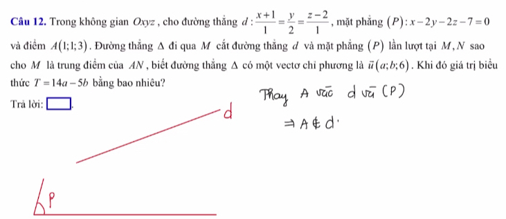 Trong không gian Oxyz , cho đường thẳng đ :  (x+1)/1 = y/2 = (z-2)/1  , mặt phẳng (P): x-2y-2z-7=0
và điểm A(1;1;3). Đường thắng △ đi qua M cắt đường thắng đ và mặt phẳng (P) lần lượt tại M, N sao 
cho Mô là trung điểm của AN , biết đường thắng Δ có một vectơ chỉ phương là overline u(a;b;6). Khi đó giá trị biều 
thức T=14a-5b bằng bao nhiêu? 
Trả lời: ____
P