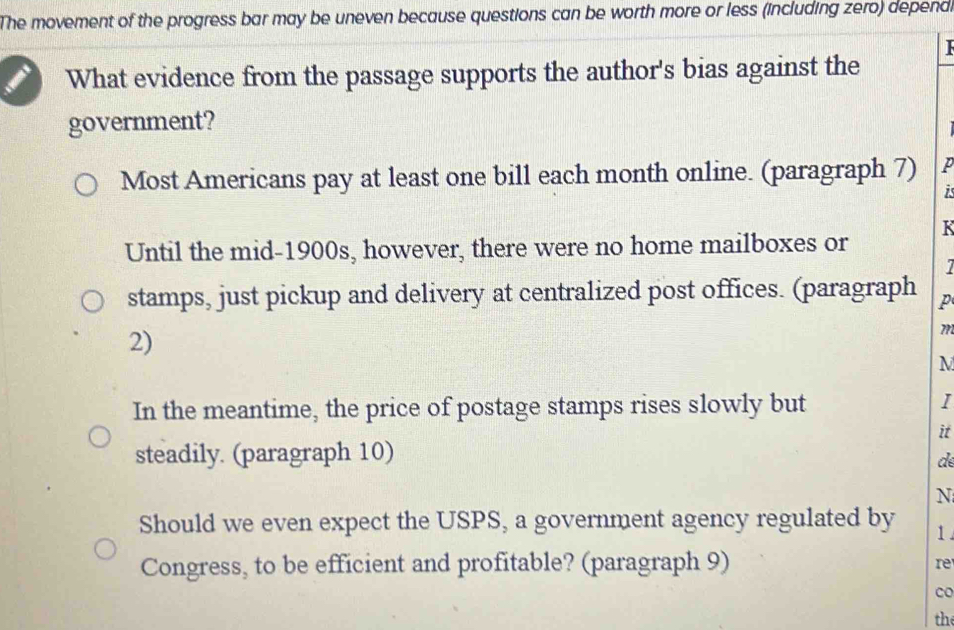 The movement of the progress bar may be uneven because questions can be worth more or less (including zero) depend.
1
What evidence from the passage supports the author's bias against the
government?
Most Americans pay at least one bill each month online. (paragraph 7) p
1
Until the mid-1900s, however, there were no home mailboxes or K
stamps, just pickup and delivery at centralized post offices. (paragraph p
2)
71
M
In the meantime, the price of postage stamps rises slowly but
I
it
steadily. (paragraph 10)
de
N
Should we even expect the USPS, a government agency regulated by 1
Congress, to be efficient and profitable? (paragraph 9)
re
co
the