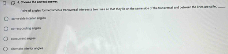 Choose the correct answer.
Pairs of angles formed when a transversal intersects two lines so that they lie on the same side of the transversal and between the lines are called_
same-side interior angles
corresponding angles
concurrent angles
alternate interior angles