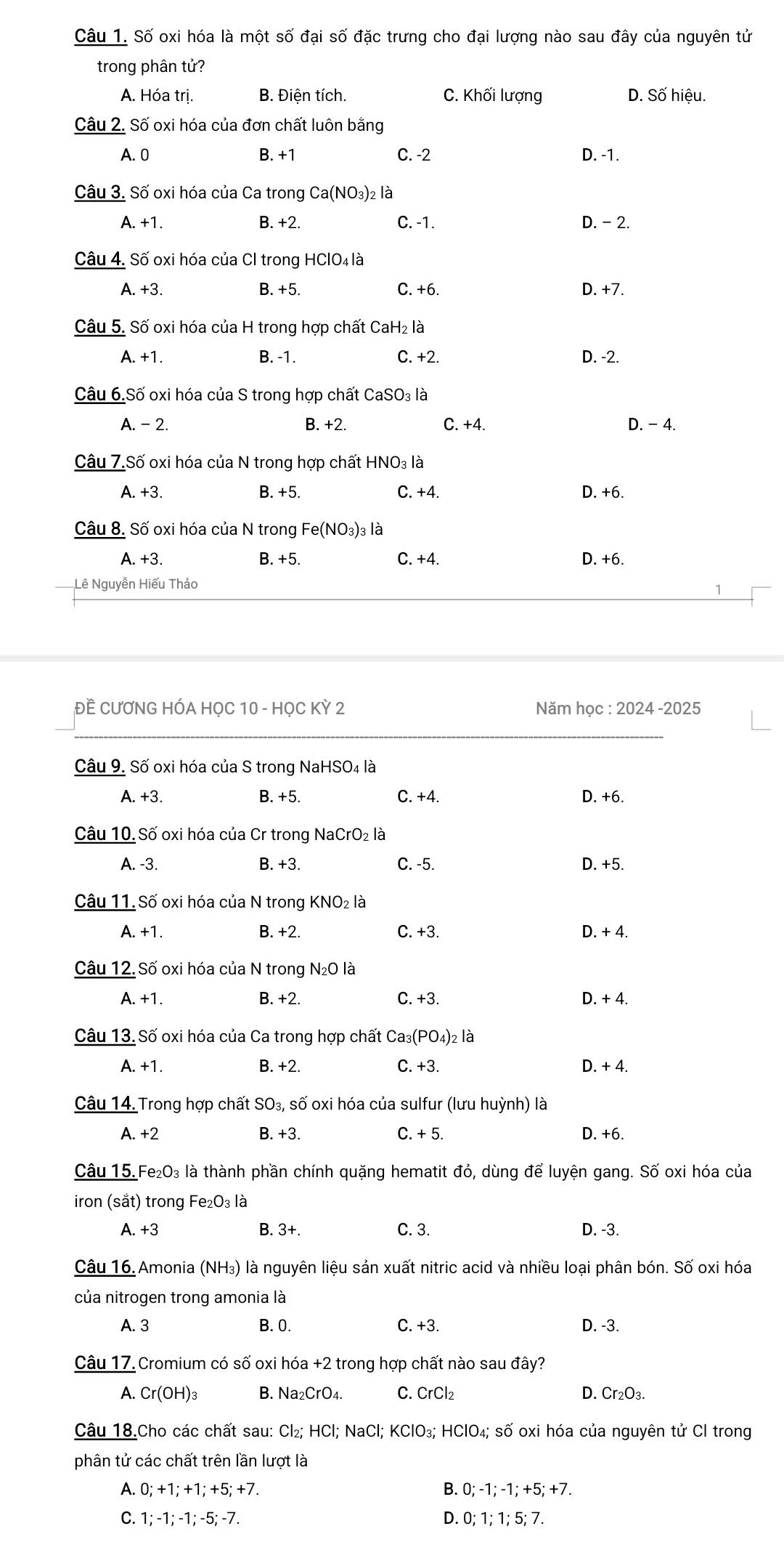 Số oxi hóa là một số đại số đặc trưng cho đại lượng nào sau đây của nguyên tử
trong phân tử?
A. Hóa trị. B. Điện tích. C. Khối lượng D. Số hiệu.
Câu 2. Số oxi hóa của đơn chất luôn bằng
A. 0 B. +1 C. -2 D. -1.
Câu 3. Số oxi hóa của Ca trong Ca(NO_3)_2l_6^(3
A. +1. B. +2. C. -1. D. - 2.
Câu 4. Số oxi hóa của Cl trong HClO₄ là
A. +3. B. +5. C. +6. D. +7.
Câu 5. Số oxi hóa của H trong hợp chất CaH₂ là
A. +1. B. -1. C. +2. D. -2.
Câu 6.Số oxi hóa của S trong hợp chất CaSO₃ là
A. - 2. B. +2. C. +4. D. - 4.
Câu 7.Số oxi hóa của N trong hợp chất HNO_3) là
A. +3. B. +5. C. +4. D. +6.
Câu 8. Số oxi hóa của N trong Fe(NO_3)_3 là
A. +3. B. +5. C. +4. D. +6.
Lê Nguyễn Hiếu Thảo
ĐÊ CƯƠNG HÓA HỌC 10 - HỌC KỲ 2 Năm học : 2024 -2025
Câu 9. Số oxi hóa của S trong NaHSO4 là
A.+3 B. +5. C. +4. D. +6.
Câu 10. Số oxi hóa của Cr trong NaCrO₂ là
A. -3. B. +3. C. -5. D. +5.
Câu 11. Số oxi hóa của N trong KNO₂ là
A. +1. B. +2. C. +3. D. + 4.
Câu 12. Số oxi hóa của N trong N_2O là
A. +1. B. +2. C. +3. D. + 4.
Câu 13. Số oxi hóa của Ca trong hợp chất ( Ca_3(PO_4) )2 là
A. +1 B. +2. C. +3. D. + 4.
Câu 14. Trong hợp chất SO_3, số oxi hóa của sulfur (lưu huỳnh) là
A. +2 B. +3. C. + 5. D. +6.
Câu 15. Fe_2O_3 là thành phần chính quặng hematit đỏ, dùng để luyện gang. Số oxi hóa của
iron (sắt) trong Fe_2O_3 là
B. 3+. C. 3.
A +3 D. -3.
Câu 16. Amonia (NH_3) là nguyên liệu sản xuất nitric acid và nhiều loại phân bón. Số oxi hóa
của nitrogen trong amonia là
A. 3 B. 0. C. +3. D. -3.
Câu 17 Cromium có số oxi hóa +2 trong hợp chất nào sau đây?
A. Cr(OH)_3 B. Na₂CrO₄. C. CrCl₂ D. Cr₂O3.
Câu 18.Cho các chất sau: Cl₂; HCl; NaCl; KClO₃; HClO₄; số oxi hóa của nguyên tử Cl trong
phân tử các chất trên lần lượt là
A. 0; +1; +1; +5; +7. B. 0; -1; -1; +5; +7.
C. 1; -1; -1; -5; -7. D. 0; 1; 1; 5; 7.