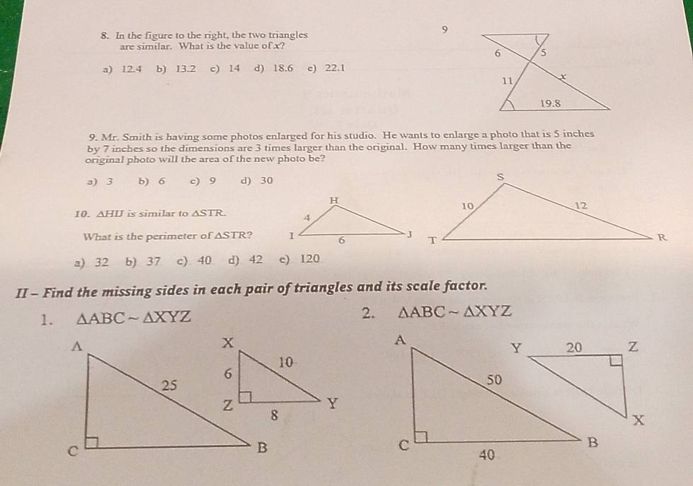 In the figure to the right, the two triangles
9
are similar. What is the value of x?
a) 12.4 b) 13.2 c) 14 d) 18.6 e) 22.1
9. Mr. Smith is having some photos enlarged for his studio. He wants to enlarge a photo that is 5 inches
by 7 inches so the dimensions are 3 times larger than the original. How many times larger than the
original photo will the area of the new photo be?
a) 3 b) 6 c) 9 d) 30
10. △ HIJ is similar to △ STR. 
What is the perimeter of △ STR ?
a) 32 b) 37 c) 40 d) 42 e) 120
II - Find the missing sides in each pair of triangles and its scale factor.
1. △ ABCsim △ XYZ 2. △ ABCsim △ XYZ