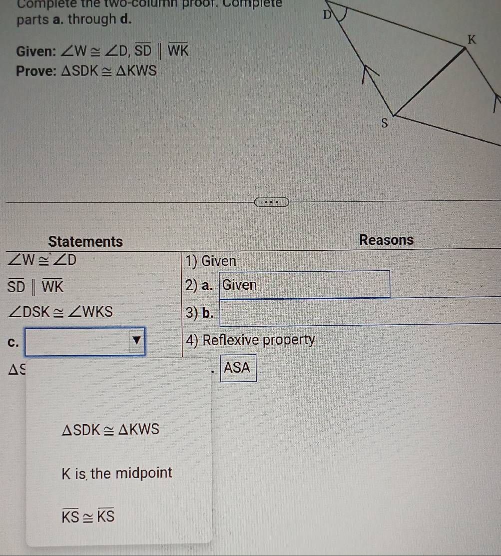 Complete the two-column proof. Complet 
parts a. through d. 
Given: ∠ W≌ ∠ D, overline SDbeginvmatrix endvmatrix overline WK
Prove: △ SDK≌ △ KWS
Statements Reasons
∠ W≌ ∠ D 1) Given
overline SDbeginvmatrix endvmatrix overline WK 2) a. Given
∠ DSK≌ ∠ WKS 3) b. 
C. □ V 4) Reflexive property
△ xi ASA
△ SDK≌ △ KWS
K is the midpoint
overline KS≌ overline KS