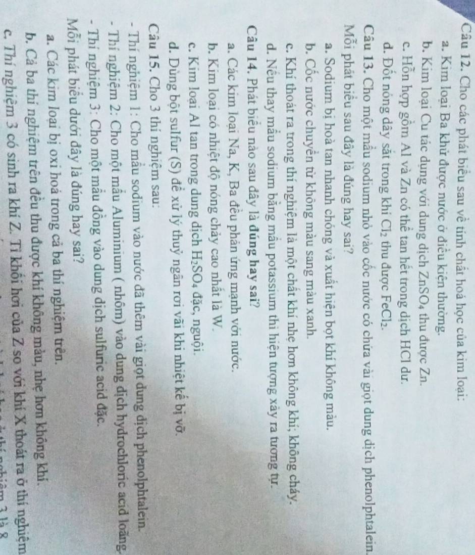 Cho các phát biểu sau về tính chất hoả học của kim loại:
a. Kim loại Ba khử được nước ở điều kiện thường.
b. Kim loại Cu tác dụng với dung dịch ZnSO_4 thu được Zn.
c. Hỗn hợp gồm Al và Zn có thể tan hết trong dịch HCl dư.
d. Đốt nóng dây sắt trong khi Cl_2 thu được FeCl_2.
Câu 13. Cho một mầu sodium nhỏ vào cốc nước có chứa vài giọt dung dịch phenolphtalein.
Mỗi phát biểu sau đây là đúng hay sai?
a. Sodium bị hoà tan nhanh chóng và xuất hiện bọt khí không màu.
b. Cốc nước chuyển từ không màu sang màu xanh.
c. Khí thoát ra trong thí nghiệm là một chất khí nhẹ hơn không khí; không cháy.
d. Nếu thay mẫu sodium bằng mẫu potassium thi hiện tượng xảy ra tương tự.
Câu 14. Phát biểu nào sau đây là đúng hay sai?
a. Các kim loại Na, K, Ba đều phản ứng mạnh với nước.
b. Kim loại có nhiệt độ nóng chảy cao nhất là W.
c. Kim loại Al tan trong dung dịch H_2SO_4 đặc, nguội.
d. Dùng bột sulfur (S) để xử lý thuỷ ngân rơi vãi khi nhiệt kế bị vỡ.
Câu 15. Cho 3 thí nghiệm sau:
- Thí nghiệm 1: Cho mẫu sodium vào nước đã thêm vài giọt dung địch phenolphtalein.
- Thí nghiệm 2: Cho một mẫu Aluminium ( nhôm) vào dung dịch hydrochloric acid loãng.
- Thí nghiệm 3: Cho một mẫu đồng vào dung dịch sulfuric acid đặc.
Mỗi phát biểu dưới đây là đúng hay sai?
a. Các kim loại bị oxi hoá trong cả ba thí nghiệm trên.
b. Cả ba thi nghiệm trên đều thu được khí không màu, nhẹ hơn không khí.
c. Thí nghiệm 3 có sinh ra khí Z. Tỉ khối hơi của Z so với khí X thoát ra ở thí nghiệm
m 3 là 8