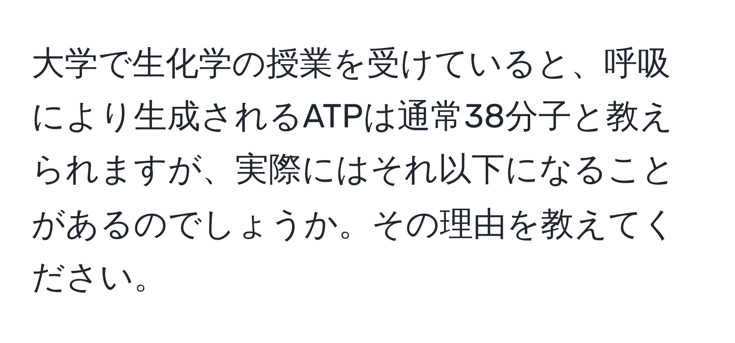 大学で生化学の授業を受けていると、呼吸により生成されるATPは通常38分子と教えられますが、実際にはそれ以下になることがあるのでしょうか。その理由を教えてください。