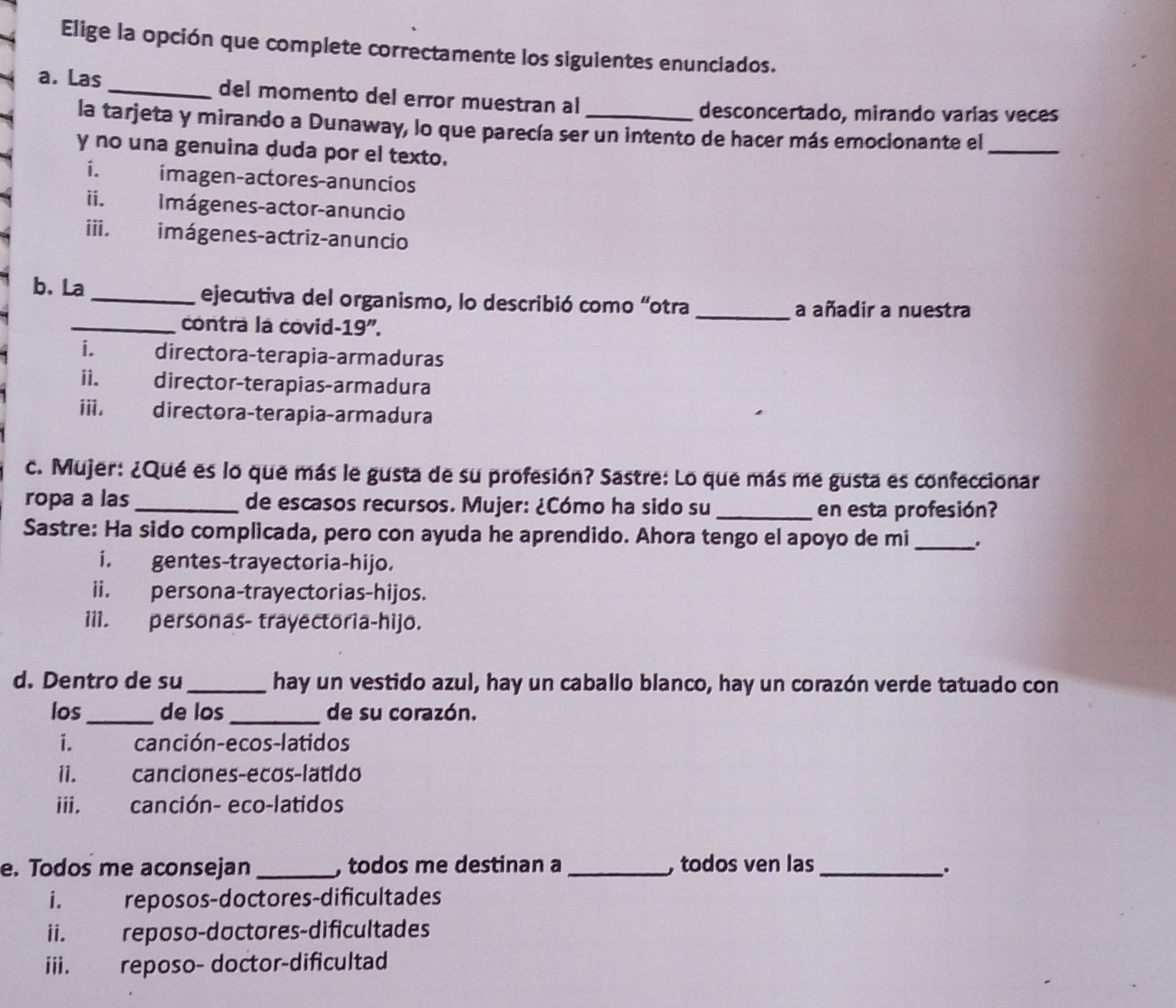 Elige la opción que complete correctamente los siguientes enunciados.
a. Las _del momento del error muestran al
desconcertado, mirando varias veces
la tarjeta y mirando a Dunaway, lo que parecía ser un intento de hacer más emocionante el_
y no una genuina duda por el texto.
i. imagen-actores-anuncios
ii. Imágenes-actor-anuncio
iii. imágenes-actriz-anuncio
b. La _ejecutiva del organismo, lo describió como “otra_
a añadir a nuestra
_contra la covid-19".
i. directora-terapia-armaduras
ii. director-terapias-armadura
ⅲii. directora-terapia-armadura
c. Mujer: ¿Qué es lo que más le gusta de su profesión? Sastre: Lo que más me gusta es confeccionar
ropa a las_ de escasos recursos. Mujer: ¿Cómo ha sido su_
en esta profesión?
Sastre: Ha sido complicada, pero con ayuda he aprendido. Ahora tengo el apoyo de mi _.
i. gentes-trayectoria-hijo.
ii. persona-trayectorias-hijos.
iil. personas- trayectoria-hijo.
d. Dentro de su _hay un vestido azul, hay un caballo blanco, hay un corazón verde tatuado con
los_ de los _de su corazón.
i. canción-ecos-latidos
i1. canciones-ecos-latido
iii. canción- eco-latidos
e. Todos me aconsejan_ , todos me destinan a_ , todos ven las_
、.
i. reposos-doctores-dificultades
ii. reposo-doctores-dificultades
iii. reposo- doctor-dificultad