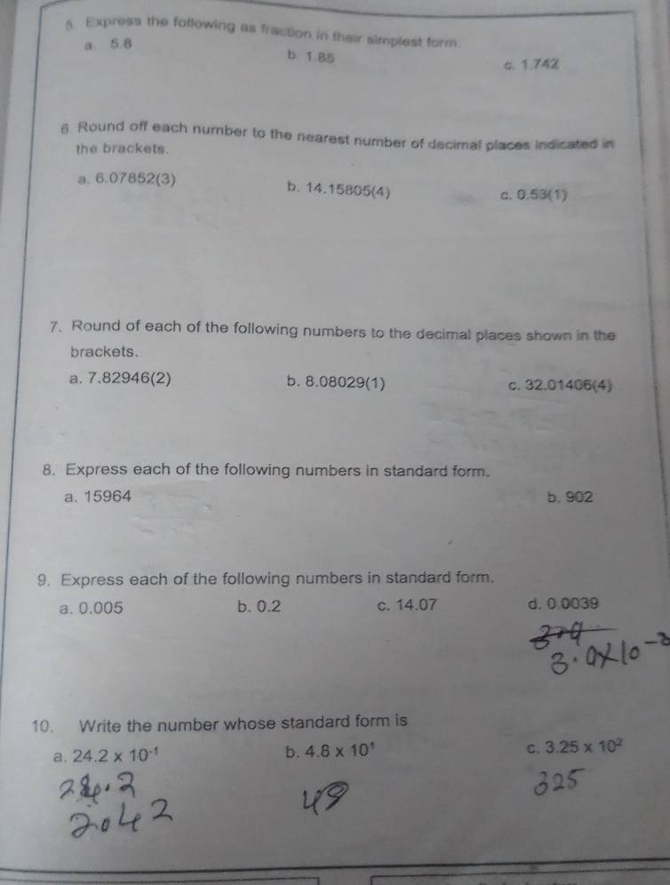 Express the following as fraction in their simplest form.
a. 5.8
b. 1.85
c. 1.742
6. Round off each number to the nearest number of decimal places indicated in
the brackets.
a. 6.07852 (3)
b. 14.15805 (4) c. 0.53 (1)
7. Round of each of the following numbers to the decimal places shown in the
brackets.
a. 7.82946 (2) b. 8.08029 (1) c. 32.01406 (4)
8. Express each of the following numbers in standard form.
a. 15964 b. 902
9. Express each of the following numbers in standard form.
a. 0.005 b. 0.2 c. 14.07 d. 0.0039
10. Write the number whose standard form is
a. 24.2* 10^(-1)
b. 4.8* 10^1 C. 3.25* 10^2