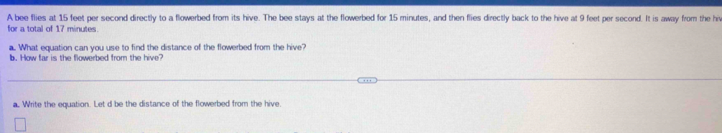 A bee flies at 15 feet per second directly to a flowerbed from its hive. The bee stays at the flowerbed for 15 minutes, and then flies directly back to the hive at 9 feet per second. It is away from the hiv 
for a total of 17 minutes. 
a. What equation can you use to find the distance of the flowerbed from the hive? 
b. How far is the flowerbed from the hive? 
a. Write the equation. Let d be the distance of the flowerbed from the hive.