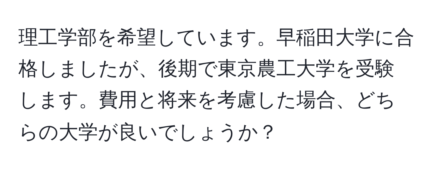 理工学部を希望しています。早稲田大学に合格しましたが、後期で東京農工大学を受験します。費用と将来を考慮した場合、どちらの大学が良いでしょうか？