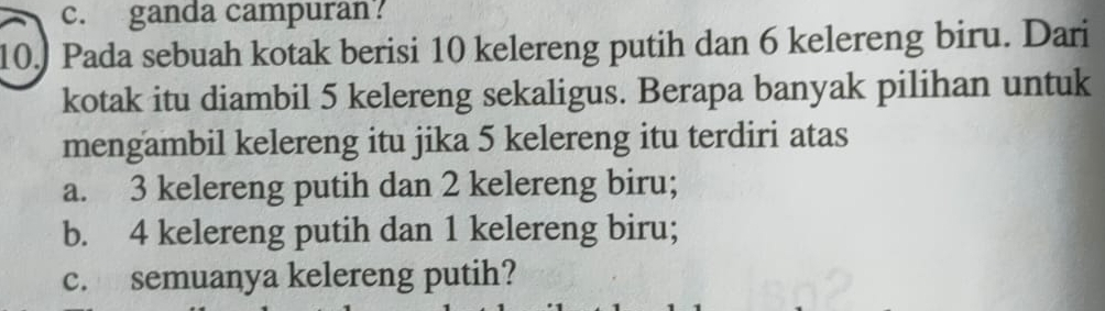 c. ganda campuran?
10.) Pada sebuah kotak berisi 10 kelereng putih dan 6 kelereng biru. Dari
kotak itu diambil 5 kelereng sekaligus. Berapa banyak pilihan untuk
mengambil kelereng itu jika 5 kelereng itu terdiri atas
a. 3 kelereng putih dan 2 kelereng biru;
b. 4 kelereng putih dan 1 kelereng biru;
c. semuanya kelereng putih?