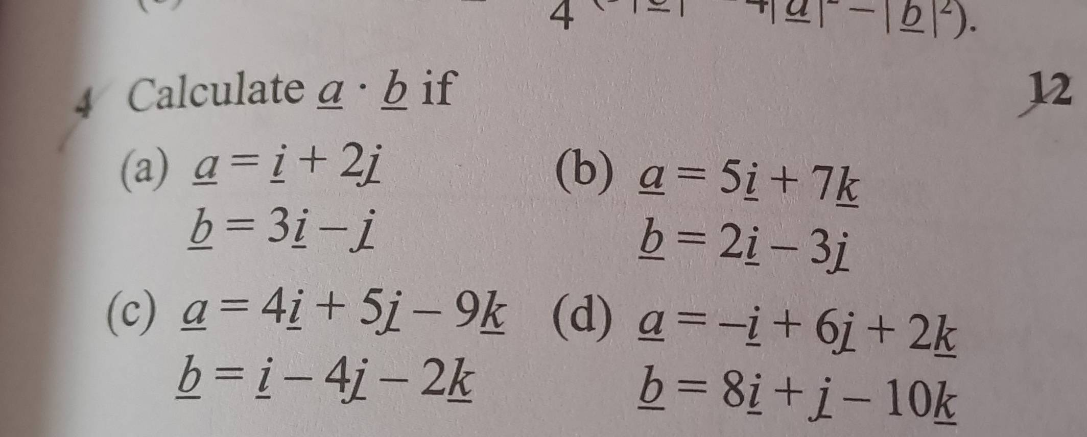 4
-|_ b|^2). 
4 Calculate a · b if 12 
(a) _ a=_ i+2j (b) _ a=5_ i+7_ k
_ b=3_ i-j
_ b=2_ i-3j
(c) _ a=4_ i+5j-9_ k (d) _ a=-_ i+6j+2_ k
_ b=_ i-4j-2_ k
_ b=8_ i+j-10_ k