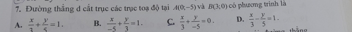 Đường thẳng d cắt trục các trục toạ độ tại A(0;-5) và B(3;0) có phương trình là
A.  x/3 + y/5 =1. B.  x/-5 + y/3 =1. C.  x/3 + y/-5 =0. D.  x/3 - y/5 =1. 
thằng