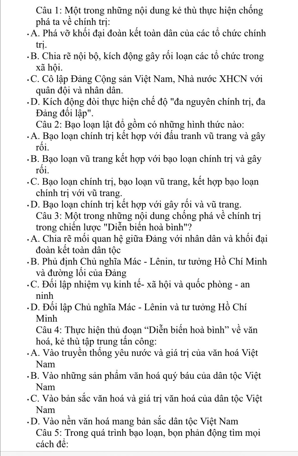 Một trong những nội dung kẻ thù thực hiện chống
phá ta về chính trị:
A. Phá vỡ khối đại đoàn kết toàn dân của các tổ chức chính
trj.
B. Chia rẽ nội bộ, kích động gây rối loạn các tổ chức trong
xã hội.
C. Cô lập Đảng Cộng sản Việt Nam, Nhà nước XHCN với
quân đội và nhân dân.
D. Kích động đòi thực hiện chế độ "đa nguyên chính trị, đa
Đảng đối lập".
Câu 2: Bạo loạn lật đổ gồm có những hình thức nào:
A. Bạo loạn chính trị kết hợp với đấu tranh vũ trang và gây
rối.
B. Bạo loạn vũ trang kết hợp với bạo loạn chính trị và gây
rối.
C. Bạo loạn chính trị, bạo loạn vũ trang, kết hợp bạo loạn
chính trị với vũ trang.
D. Bạo loạn chính trị kết hợp với gây rối và vũ trang.
Câu 3: Một trong những nội dung chống phá về chính trị
trong chiến lược "Diễn biến hoà bình"?
A. Chia rẽ mối quan hệ giữa Đảng với nhân dân và khối đại
đoàn kết toàn dân tộc
B. Phủ định Chủ nghĩa Mác - Lênin, tư tưởng Hồ Chí Minh
và đường lồi của Đảng
C. Đối lập nhiệm vụ kinh tế- xã hội và quốc phòng - an
ninh
- D. Đối lập Chủ nghĩa Mác - Lênin và tư tưởng Hồ Chí
Minh
Câu 4: Thực hiện thủ đoạn “Diễn biến hoà bình” về văn
hoá, kẻ thù tập trung tần công:
A. Vào truyền thống yêu nước và giá trị của văn hoá Việt
Nam
B. Vào những sản phẩm văn hoá quý báu của dân tộc Việt
Nam
C. Vào bản sắc văn hoá và giá trị văn hoá của dân tộc Việt
Nam
- D. Vào nền văn hoá mang bản sắc dân tộc Việt Nam
Câu 5: Trong quá trình bạo loạn, bọn phản động tìm mọi
cách đề: