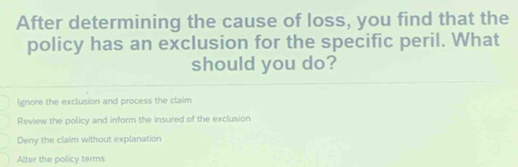 After determining the cause of loss, you find that the
policy has an exclusion for the specific peril. What
should you do?
Ignore the exclusion and process the claim
Review the policy and inform the insured of the exclusion
Deny the claim without explanation
Alter the policy terms