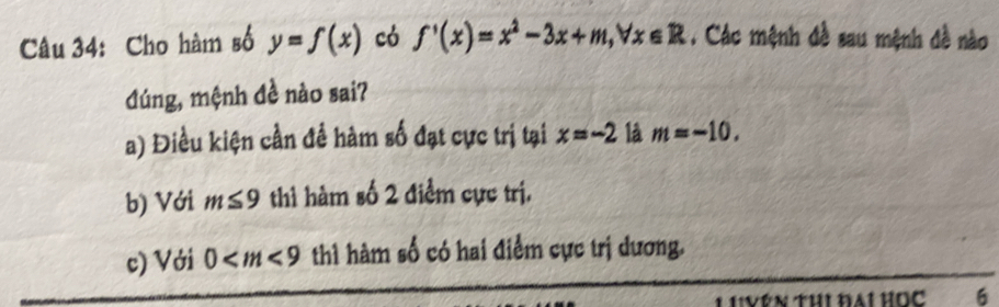 Cho hàm số y=f(x) có f'(x)=x^2-3x+m, forall x∈ R. Các mệnh đề sau mệnh đề nào
đúng, mệnh đề nào sai?
a) Điều kiện cần để hàm số đạt cực trị tại x=-2 là m=-10.
b) Với m≤ 9 thì hàm số 2 điểm cực trị.
c) Với 0 thì hàm số có hai điểm cực trị dương.
IVên Thi đại học 6