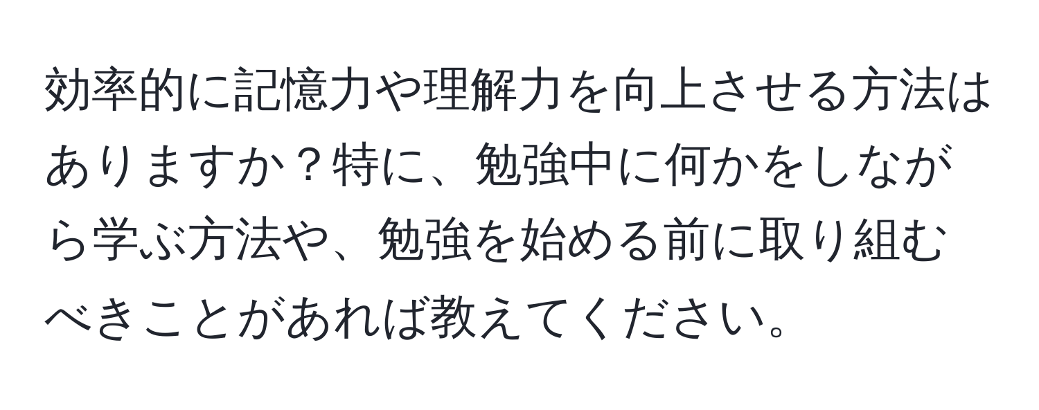 効率的に記憶力や理解力を向上させる方法はありますか？特に、勉強中に何かをしながら学ぶ方法や、勉強を始める前に取り組むべきことがあれば教えてください。