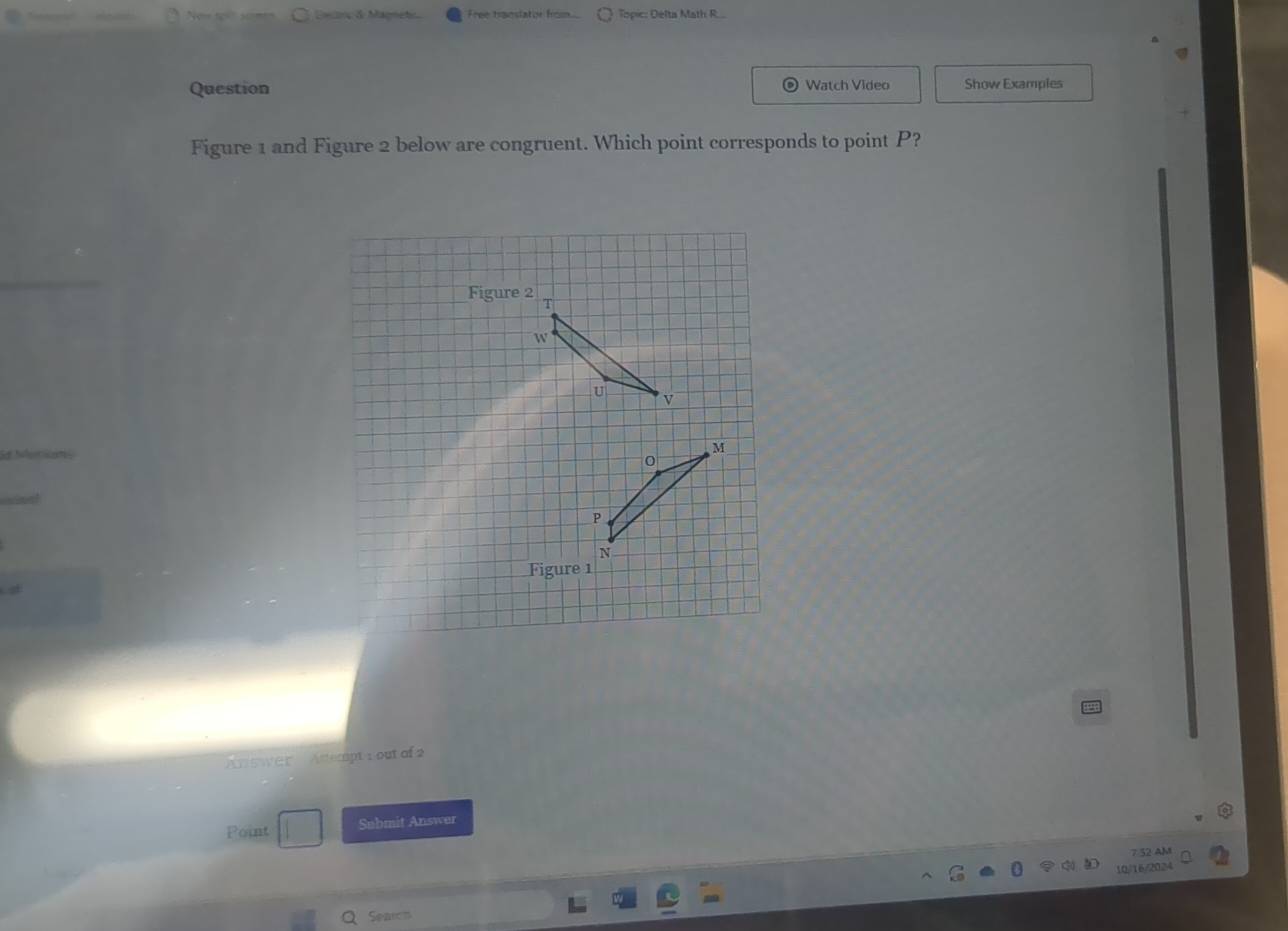 Escnç & Magneto Free translator from. Topic: Delta Math R. 
Question Watch Video Show Examples 
Figure 1 and Figure 2 below are congruent. Which point corresponds to point P? 
Figure 2 
Figure 1 
Answer Artempt rout of 
Point Submit Answer 
7 52 AM 
16/2024 
Seaon