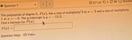 < > 0/1 pt つ 2 $98 Details 
The polynomial of degree 3, P(x) , has a root of multiplicity' 2 at x=3 and a root of multiplicity
1 at z=-3. The y-intercept is y=-13.5. 
Find a formula for P(x). □
P(x)=
Questian Help: - Video