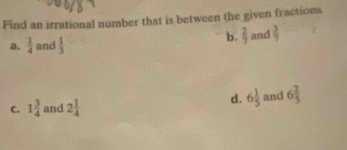 Find an irrational number that is between the given fractions.
b.  2/7 
a,  1/4  and  1/3  and  3/7 
C. 1 3/4  and 2 1/4 
d. 6 1/5  and 6 2/5 