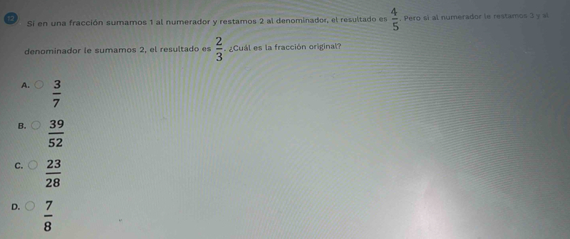 12 . Pero si al numerador le restamos 3 y al
Si en una fracción sumamos 1 al numerador y restamos 2 al denominador, el resultado es  4/5 
denominador le sumamos 2, el resultado es  2/3  ¿Cuál es la fracción original?
A.  3/7 
B.  39/52 
C.  23/28 
D.  7/8 