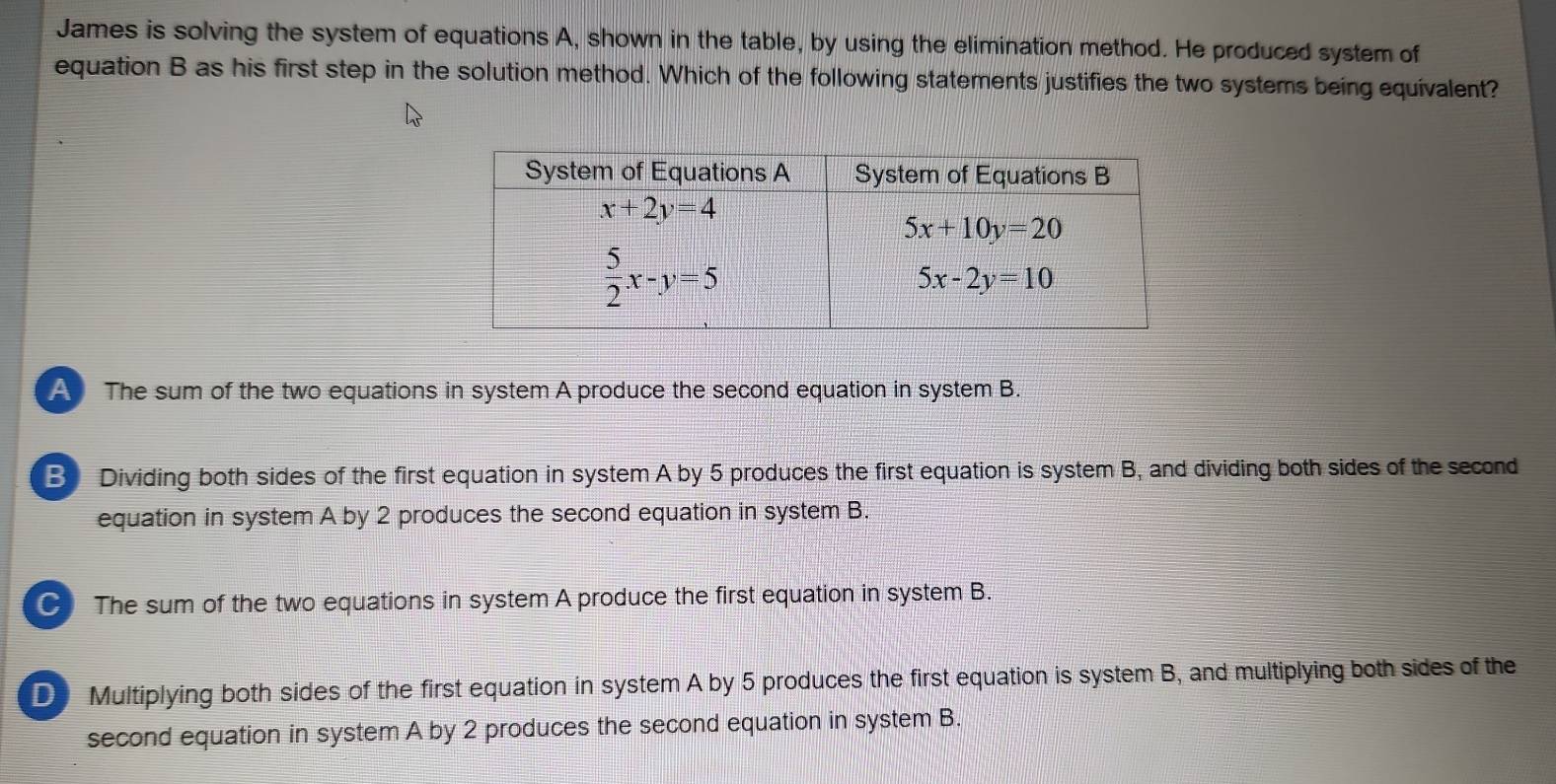 James is solving the system of equations A, shown in the table, by using the elimination method. He produced system of
equation B as his first step in the solution method. Which of the following statements justifies the two systems being equivalent?
A The sum of the two equations in system A produce the second equation in system B.
B Dividing both sides of the first equation in system A by 5 produces the first equation is system B, and dividing both sides of the second
equation in system A by 2 produces the second equation in system B.
C The sum of the two equations in system A produce the first equation in system B.
D Multiplying both sides of the first equation in system A by 5 produces the first equation is system B, and multiplying both sides of the
second equation in system A by 2 produces the second equation in system B.