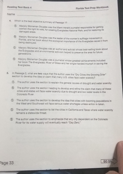 Reading Test Bank 
Florida Test Prep Workbook
Name_
4. Which is the best objective summary of Passage 1
⑧ Marjory Stoneman Douglas was the Marni Harald journalist responsible for getting
damaged areas. women the right to vote, for creating Everolades National Park, and for restoring its
⑥ Marjory Stonemen Douglas was the leader of the women's suffrage movement in
being destroyed. Florida, and her book about the ecological importance of the Everglades saved it from
⑥ Marjory Stoneman Douglas was an author and activist whose best-selling baok about
generations the Everglades and environmental activism helped to preserve the area for future
⑥ Marjory Stoneman Douglas was a journalist whose greatest achievements included
Everglades. her book The Everglades; River of Cress and her single-handed triumph in eaving the
5. In Passage 2, what are two ways that the author uses the "Dry Citles Are Grawing Drier"
section to develop the idea or claim that many U.S. cities face water scarcity?
④ The author uses the section to explain the general causes of drought and water scarcity.
⑥ The author uses the section heading to develop and refine the claim that many of these
cities and states will face water scarcity due to drought and low water levels in the
Colorado River.
⑥ The author uses the section to develop the idee that cities with booming populations in
the West and Southwest will face serious water shortages unless action is taken.
⑤ The author uses the section to list the citles in California and Texas where water scarcity
remains a statewide threat.
2) The author uses the section to emphasize that any city dependent on the Colgrado
River for its water supply will eventually reach “ Day Zero.”
Page 33 GO ON