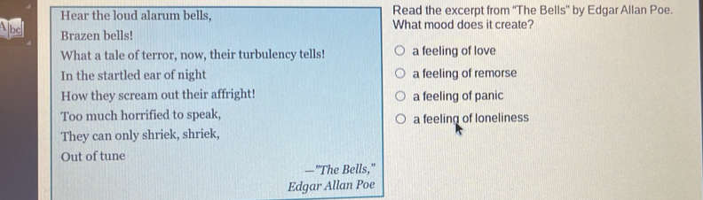 Hear the loud alarum bells, Read the excerpt from “The Bells” by Edgar Allan Poe.
What mood does it create?
Abd Brazen bells!
What a tale of terror, now, their turbulency tells! a feeling of love
In the startled ear of night a feeling of remorse
How they scream out their affright! a feeling of panic
Too much horrified to speak, a feeling of loneliness
They can only shriek, shriek,
Out of tune
—"The Bells,"
Edgar Allan Poe