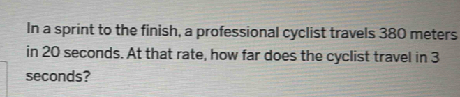 In a sprint to the finish, a professional cyclist travels 380 meters
in 20 seconds. At that rate, how far does the cyclist travel in 3
seconds?