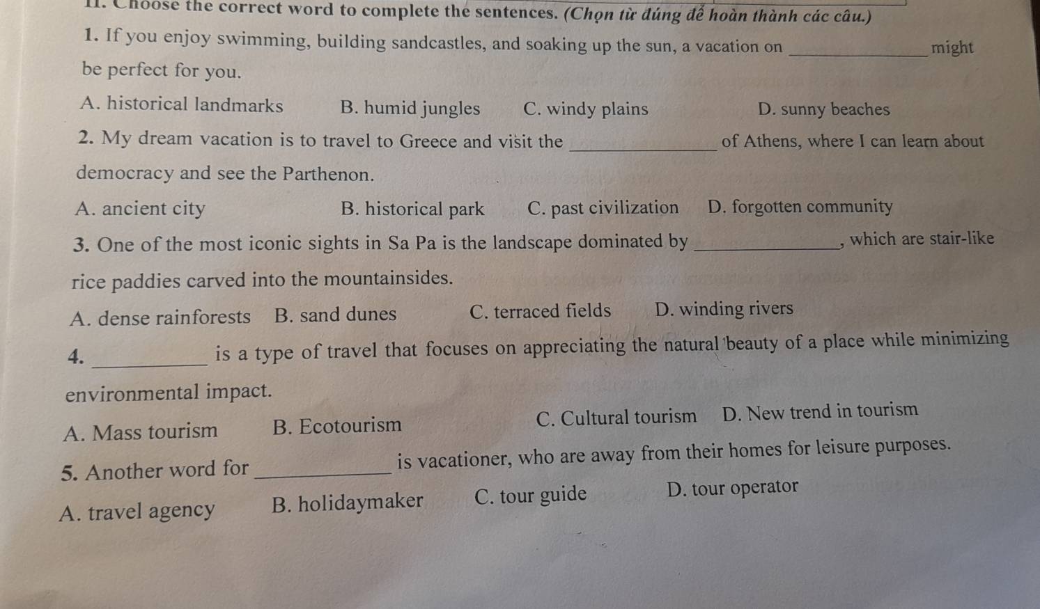 Choose the correct word to complete the sentences. (Chọn từ đúng để hoàn thành các câu.)
1. If you enjoy swimming, building sandcastles, and soaking up the sun, a vacation on _might
be perfect for you.
A. historical landmarks B. humid jungles C. windy plains D. sunny beaches
_
2. My dream vacation is to travel to Greece and visit the of Athens, where I can learn about
democracy and see the Parthenon.
A. ancient city B. historical park C. past civilization D. forgotten community
3. One of the most iconic sights in Sa Pa is the landscape dominated by _, which are stair-like
rice paddies carved into the mountainsides.
A. dense rainforests B. sand dunes C. terraced fields D. winding rivers
4. _is a type of travel that focuses on appreciating the natural 'beauty of a place while minimizing
environmental impact.
A. Mass tourism B. Ecotourism C. Cultural tourism D. New trend in tourism
5. Another word for _is vacationer, who are away from their homes for leisure purposes.
A. travel agency B. holidaymaker C. tour guide D. tour operator