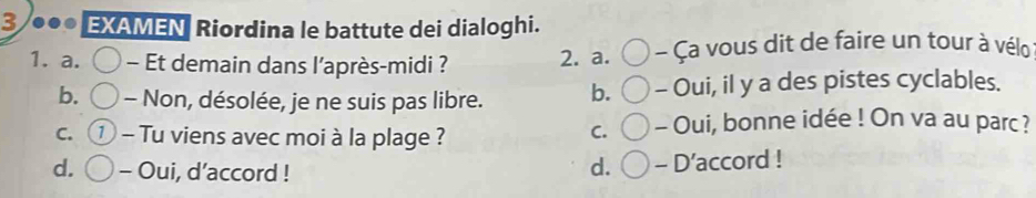 3 .. EXAMEN Riordina le battute dei dialoghi.
1. a. - Et demain dans l’après-midi ? 2. a. - Ça vous dit de faire un tour à vélo
b. - Non, désolée, je ne suis pas libre. b. - Oui, il y a des pistes cyclables.
C. 1 - Tu viens avec moi à la plage ? - Oui, bonne idée ! On va au parc?
C.
d. - Oui, d’accord !
d. - D’accord !